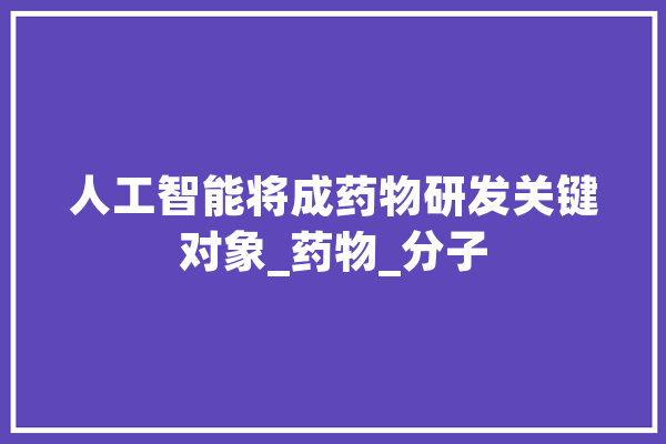 人工智能将成药物研发关键对象_药物_分子