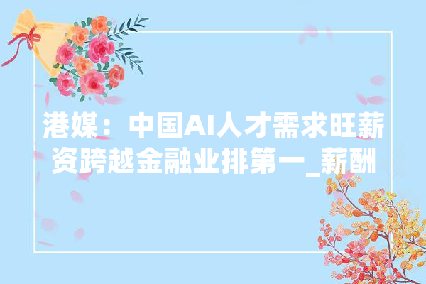 港媒：中国AI人才需求旺薪资跨越金融业排第一_薪酬_行业 AI快讯