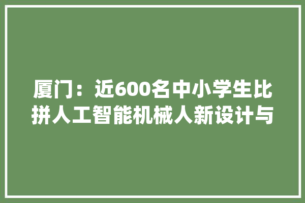 厦门：近600名中小学生比拼人工智能机械人新设计与应用_机械人_厦门市 绘影字幕