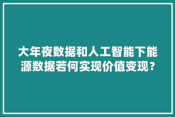 大年夜数据和人工智能下能源数据若何实现价值变现？_用户_价钱 智能问答