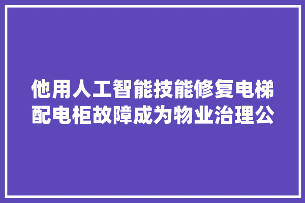 他用人工智能技能修复电梯配电柜故障成为物业治理公司得力副手_工作_人工智能 智能问答