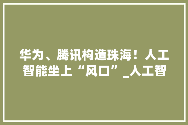 华为、腾讯构造珠海！人工智能坐上“风口”_人工智能_珠海 智能问答