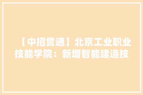 【中招贯通】北京工业职业技能学院：新增智能建造技能专业 六个专业累计招生270人_技巧_智能 智能写作