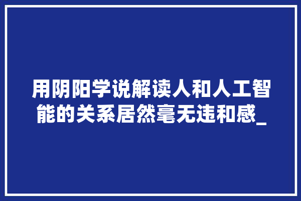 用阴阳学说解读人和人工智能的关系居然毫无违和感_阴阳_人类 AI简讯