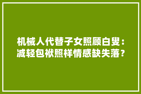机械人代替子女照顾白叟：减轻包袱照样情感缺失落？_机械人_后代 AI简讯