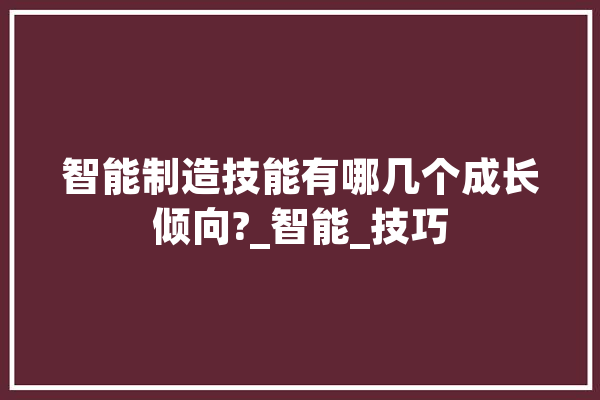 智能制造技能有哪几个成长倾向?_智能_技巧 AI快讯