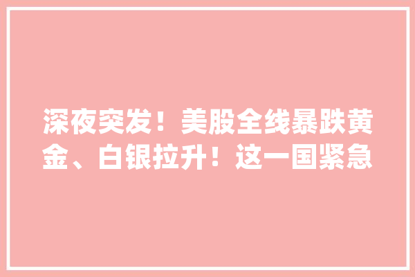 深夜突发！美股全线暴跌黄金、白银拉升！这一国紧急降息_投资者_地缘 智能写作