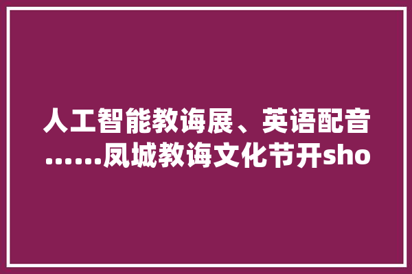 人工智能教诲展、英语配音……凤城教诲文化节开show啦_年夜良_凤城