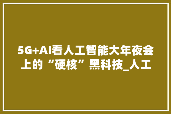 5G+AI看人工智能大年夜会上的“硬核”黑科技_人工智能_机械人 智能写作