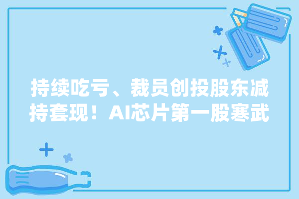 持续吃亏、裁员创投股东减持套现！AI芯片第一股寒武纪前路漫漫_寒武纪_亿元