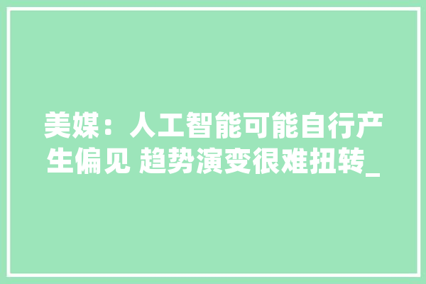 美媒：人工智能可能自行产生偏见 趋势演变很难扭转_成见_群体 科技快讯