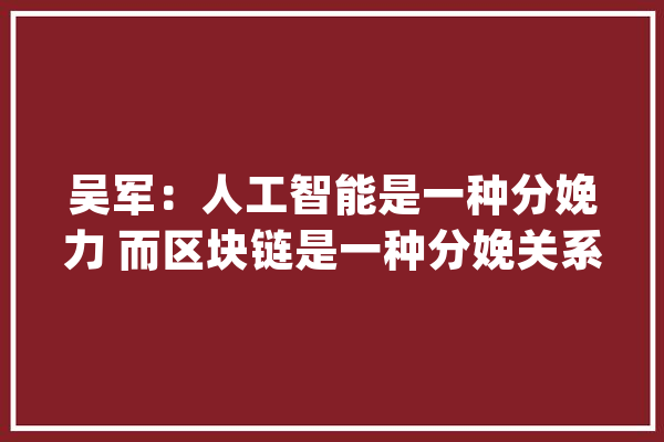 吴军：人工智能是一种分娩力 而区块链是一种分娩关系_区块_这是 云服务