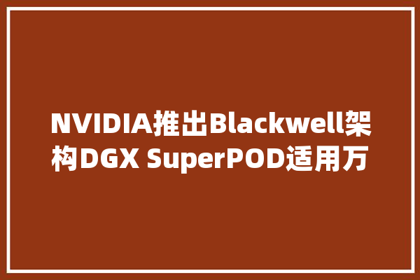 NVIDIA推出Blackwell架构DGX SuperPOD适用万亿参数级的生成式AI超级计算_体系_架构