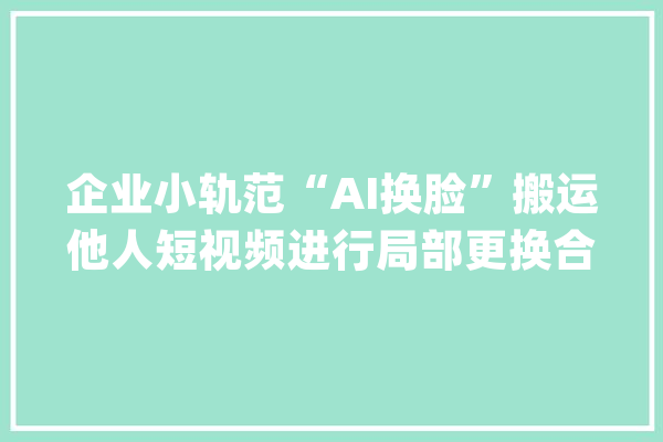 企业小轨范“AI换脸”搬运他人短视频进行局部更换合成 被判赔7500元_算法_视频 智能问答