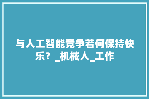 与人工智能竞争若何保持快乐？_机械人_工作 智能助手