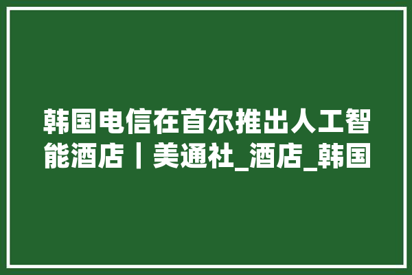 韩国电信在首尔推出人工智能酒店｜美通社_酒店_韩国 云服务