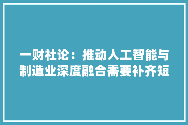 一财社论：推动人工智能与制造业深度融合需要补齐短板_人工智能_智能 文字写作