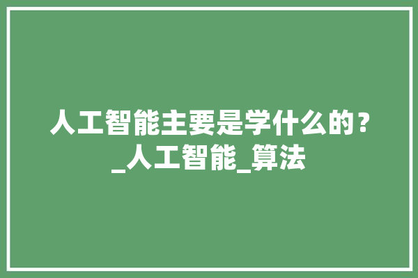 人工智能主要是学什么的？_人工智能_算法 计算机