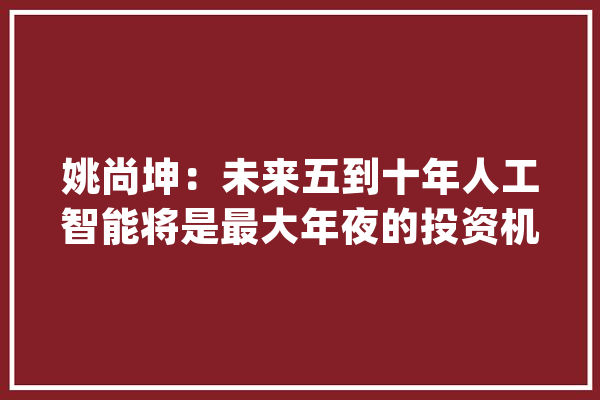 姚尚坤：未来五到十年人工智能将是最大年夜的投资机遇_巴菲特_人工智能 AI简讯