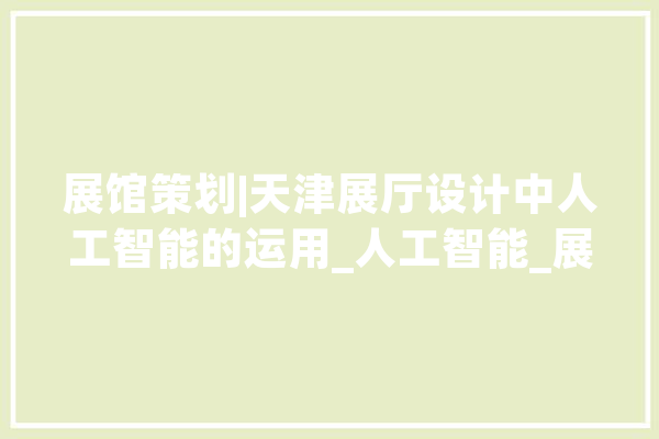 展馆策划|天津展厅设计中人工智能的运用_人工智能_展厅 AI简讯