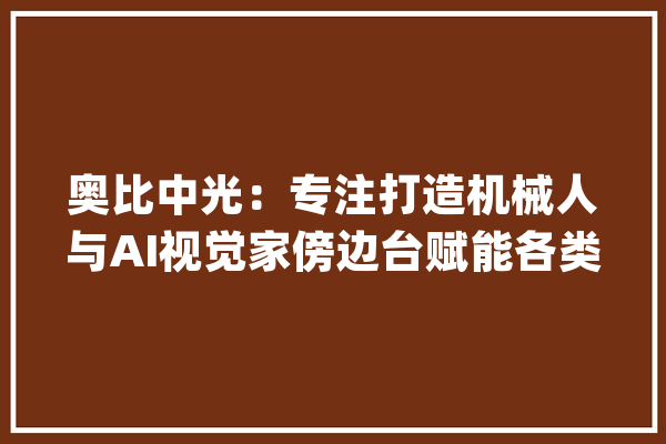 奥比中光：专注打造机械人与AI视觉家傍边台赋能各类智能终端_机械_人工智能 AI简讯