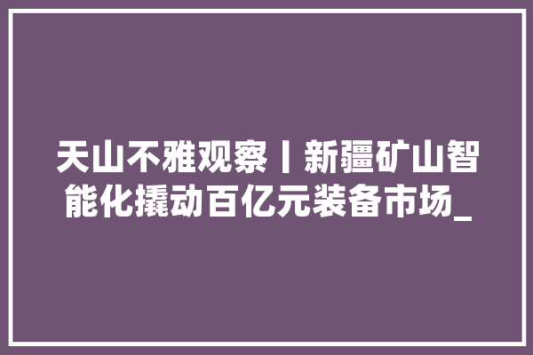 天山不雅观察丨新疆矿山智能化撬动百亿元装备市场_新疆_煤矿 云服务