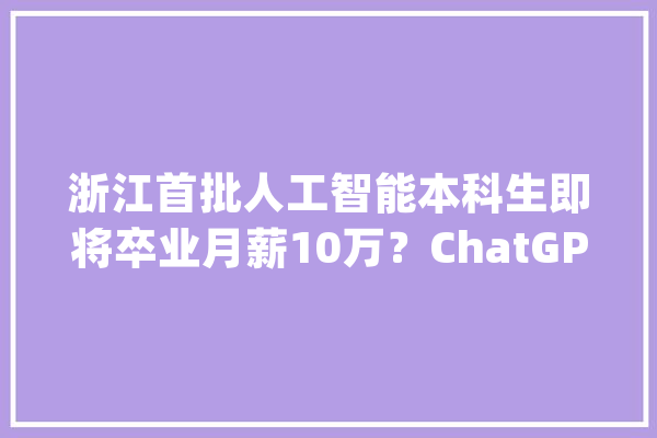 浙江首批人工智能本科生即将卒业月薪10万？ChatGPT这样回答_人工智能_学生 智能写作