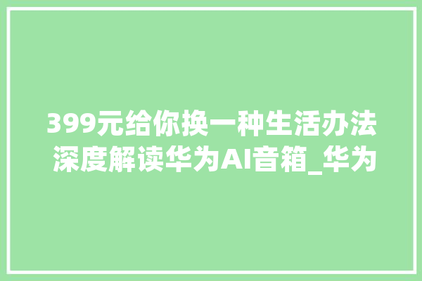 399元给你换一种生活办法 深度解读华为AI音箱_华为_智能 AI简讯