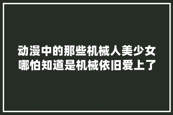 动漫中的那些机械人美少女哪怕知道是机械依旧爱上了她_机械人_女主角