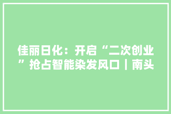 佳丽日化：开启“二次创业”抢占智能染发风口｜南头“亿变”_佳丽_日化