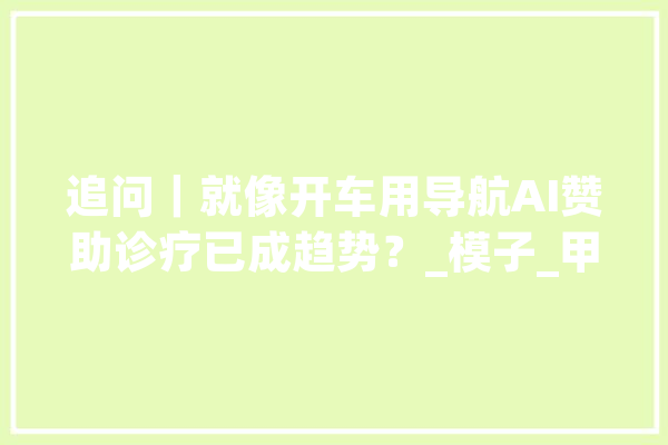 追问｜就像开车用导航AI赞助诊疗已成趋势？_模子_甲状腺 AI简讯
