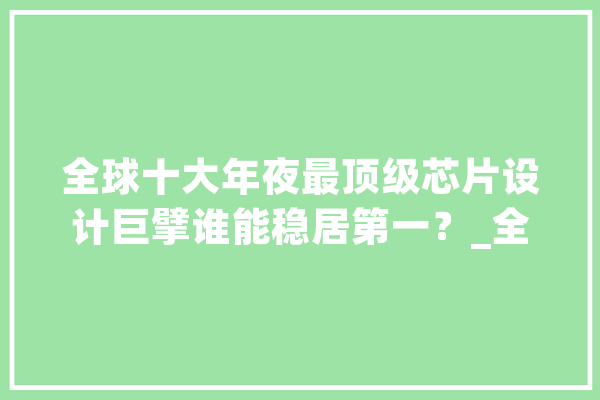 全球十大年夜最顶级芯片设计巨擘谁能稳居第一？_全球_高通 AI简讯