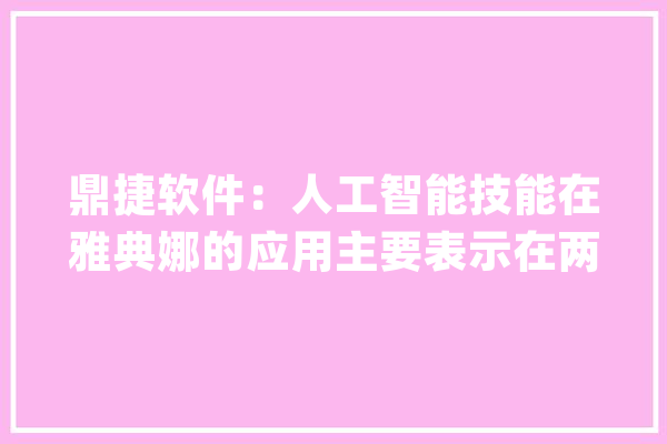 鼎捷软件：人工智能技能在雅典娜的应用主要表示在两个方面：协助构建企业常识图谱和塑造员工数字分身_雅典娜_华为
