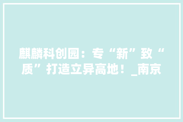 麒麟科创园：专“新”致“质”打造立异高地！_南京_图层 智能写作