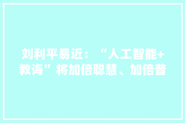 刘利平易近：“人工智能+教诲”将加倍聪慧、加倍普惠_人工智能_技巧 AI快讯