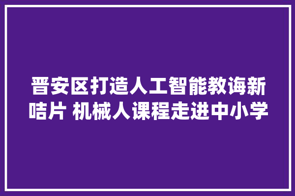晋安区打造人工智能教诲新咭片 机械人课程走进中小学教室_人工智能_机械人 智能问答