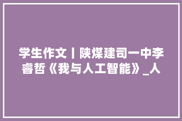 学生作文丨陕煤建司一中李睿哲《我与人工智能》_人工智能_先生