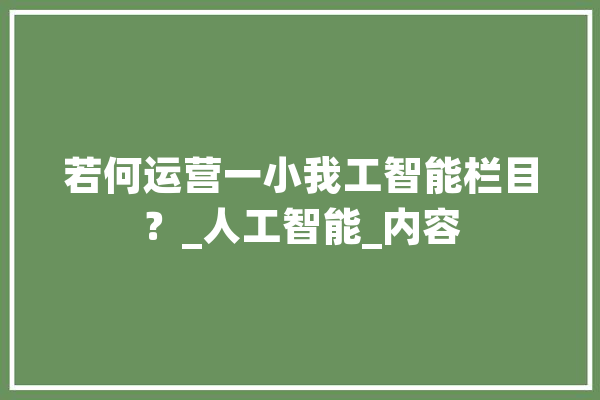 若何运营一小我工智能栏目？_人工智能_内容 智能写作