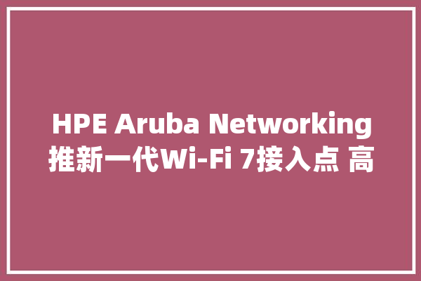 HPE Aruba Networking推新一代Wi-Fi 7接入点 高效应对安然、AI与物联网寻衅_接入点_用户 计算机