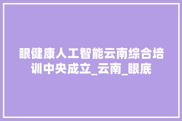 眼健康人工智能云南综合培训中央成立_云南_眼底 智能写作