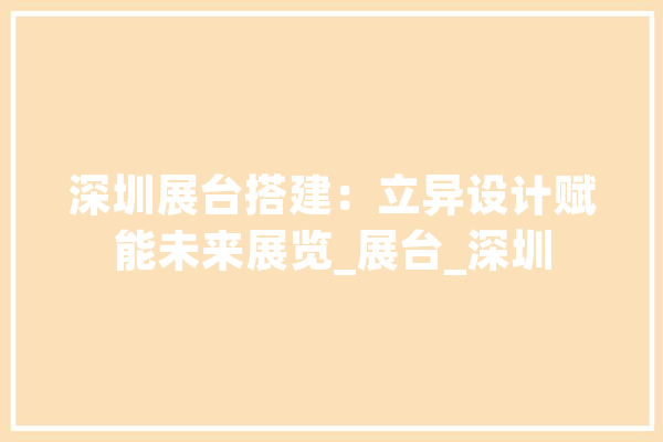 深圳展台搭建：立异设计赋能未来展览_展台_深圳 文字写作