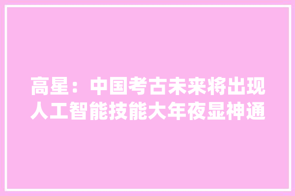 高星：中国考古未来将出现人工智能技能大年夜显神通等成长趋势_考古学_科学