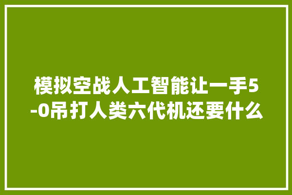模拟空战人工智能让一手5-0吊打人类六代机还要什么飞行员_优势_战役机