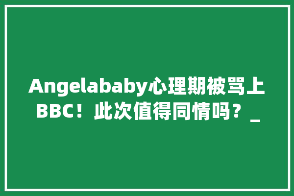 Angelababy心理期被骂上BBC！此次值得同情吗？_女性_心理期