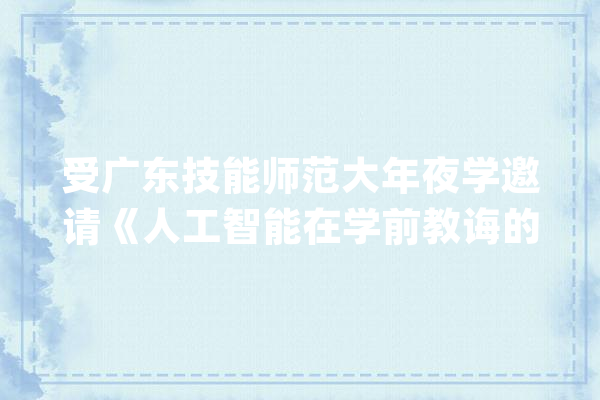 受广东技能师范大年夜学邀请《人工智能在学前教诲的应用》专座演讲_人工智能_技巧 智能问答