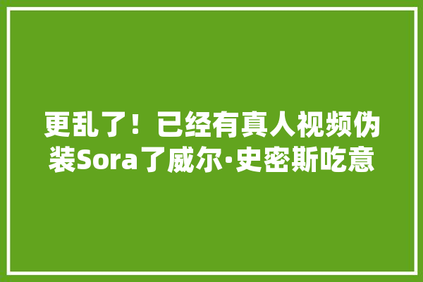 更乱了！已经有真人视频伪装Sora了威尔·史密斯吃意大年夜利面玩梗_视频_史女士 计算机