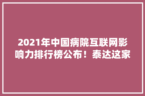 2021年中国病院互联网影响力排行榜公布！泰达这家病院入围前十！_互联网_病院