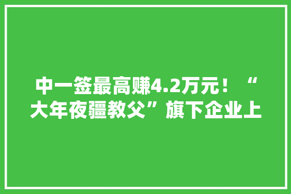 中一签最高赚4.2万元！“大年夜疆教父”旗下企业上市首日收涨466%盘中一度翻七倍_高科技_万元