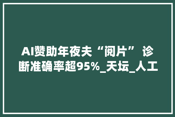 AI赞助年夜夫“阅片” 诊断准确率超95%_天坛_人工智能 AI快讯