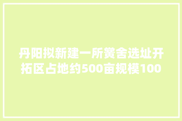 丹阳拟新建一所黉舍选址开拓区占地约500亩规模10000人！_丹阳_家当